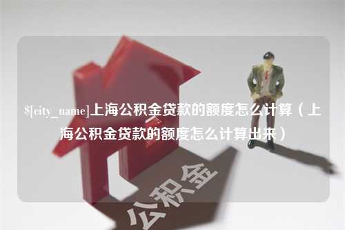 衡东上海公积金贷款的额度怎么计算（上海公积金贷款的额度怎么计算出来）